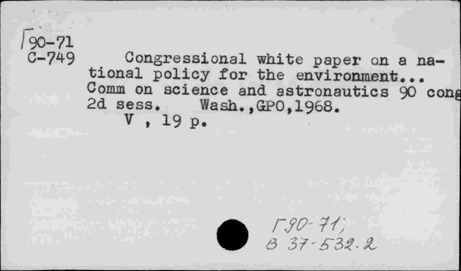 ﻿190-71
C-749 Congressional white paper on a national policy for the environment. Comm on science and astronautics 90 co: 2d sess. Wash.,GPO,1968.
V , 19 P.
/3 37'^32